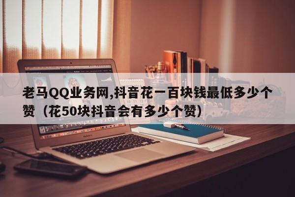 老马QQ业务网,抖音花一百块钱最低多少个赞（花50块抖音会有多少个赞）