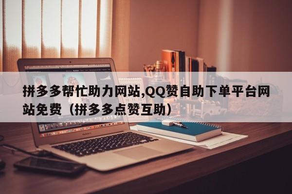 拼多多帮忙助力网站,QQ赞自助下单平台网站免费（拼多多点赞互助）