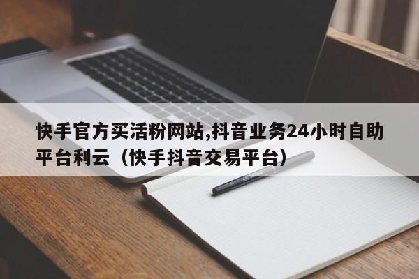快手官方买活粉网站,抖音业务24小时自助平台利云（快手抖音交易平台）