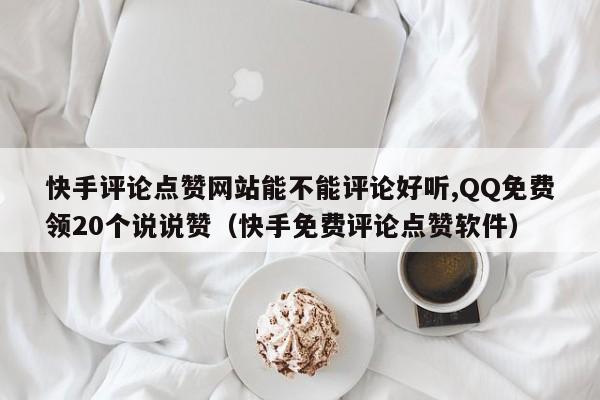 快手评论点赞网站能不能评论好听,QQ免费领20个说说赞（快手免费评论点赞软件）